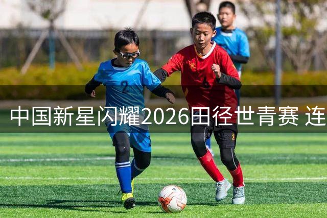 中国新星闪耀2026田径世青赛 连创三项纪录惊艳世界