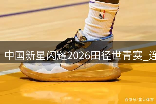 中国新星闪耀2026田径世青赛 连创三项纪录惊艳世界