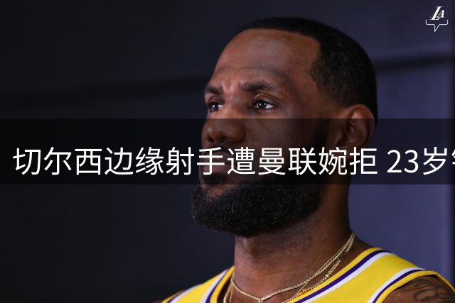 切尔西边缘射手遭曼联婉拒 23岁锋将转投中游球队或成最佳选择