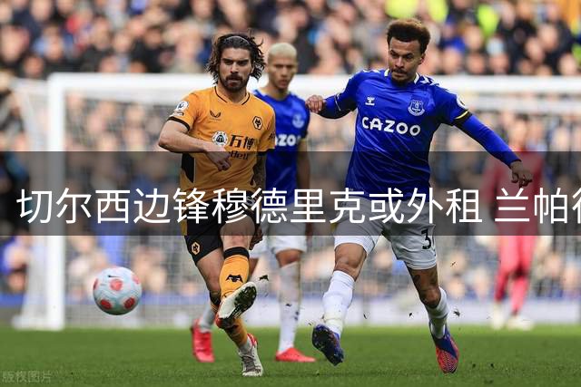 切尔西边锋穆德里克或外租 兰帕德有望再执教昔日爱将