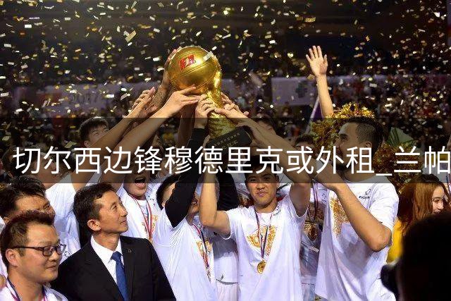 切尔西边锋穆德里克或外租 兰帕德有望再执教昔日爱将