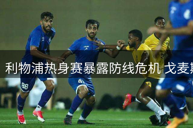 利物浦热身赛暴露防线危机 戈麦斯伤退加速引援进程
