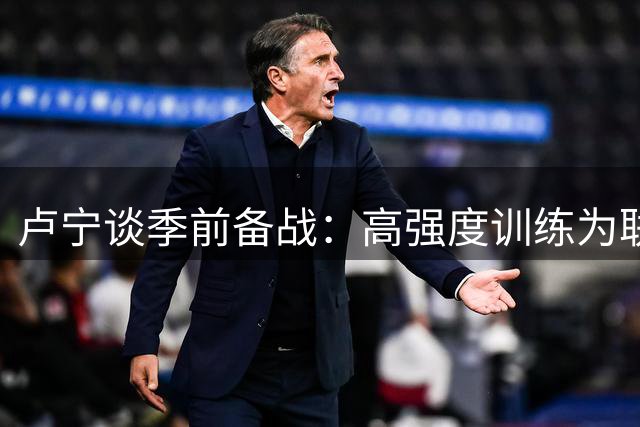 卢宁谈季前备战：高强度训练为联赛蓄力 期待新赛季突破