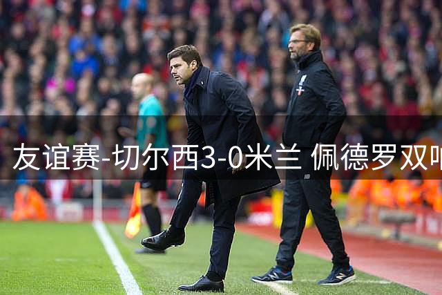 友谊赛-切尔西3-0米兰 佩德罗双响凯塞多世界波米兰全场0射正