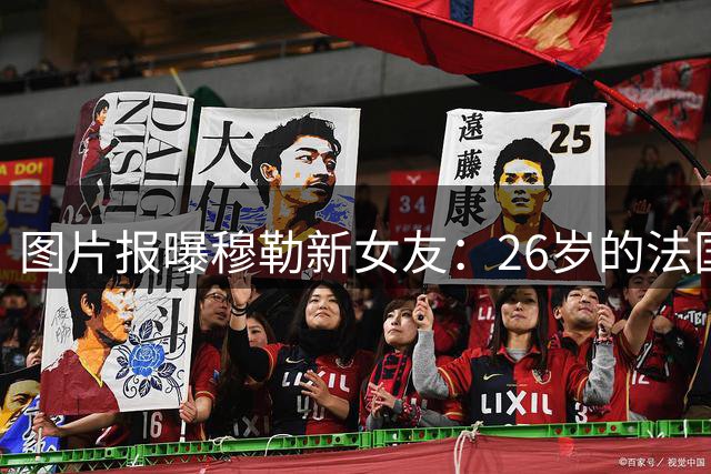 图片报曝穆勒新女友：26岁的法国女孩，她让穆勒焕发新生