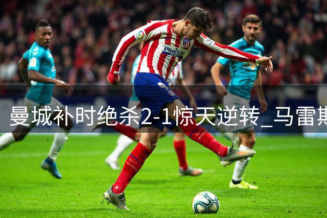 曼城补时绝杀2-1惊天逆转 马雷斯卡激情庆祝成焦点