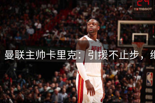 曼联主帅卡里克：引援不止步，继续强化阵容