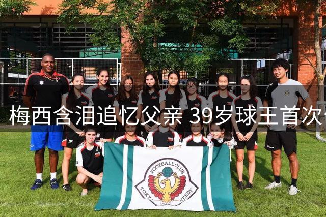 梅西含泪追忆父亲 39岁球王首次公开考虑退役