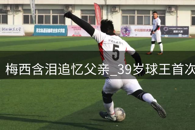 梅西含泪追忆父亲 39岁球王首次公开考虑退役