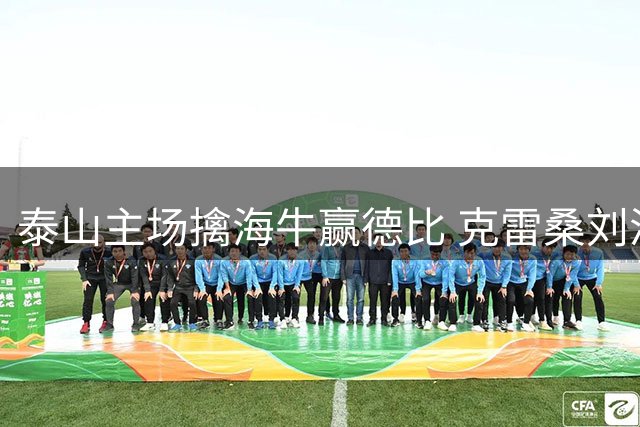 泰山主场擒海牛赢德比 克雷桑刘洋连续建功助队三连胜