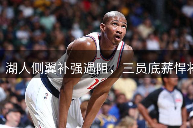 湖人侧翼补强遇阻，三员底薪悍将成新目标