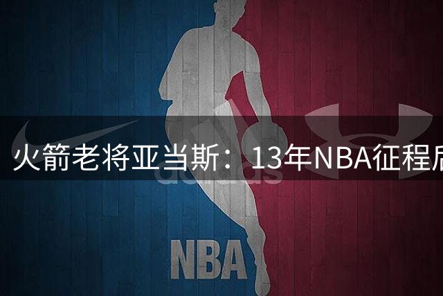 火箭老将亚当斯：13年NBA征程后的自我挑战与适应之路