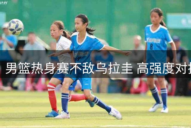 男篮热身赛不敌乌拉圭 高强度对抗备战世预赛