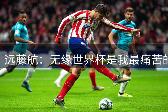 远藤航：无缘世界杯是我最痛苦的经历，退出国家队有任何悔恨