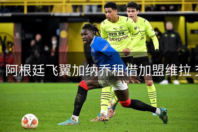 阿根廷飞翼加纳乔租借加盟维拉 交易暗藏强制买断玄机