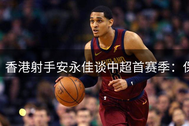 香港射手安永佳谈中超首赛季：保级战淬炼出的职业蜕变